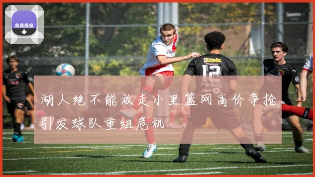 湖人绝不能放走小里篮网高价争抢引发球队重组危机