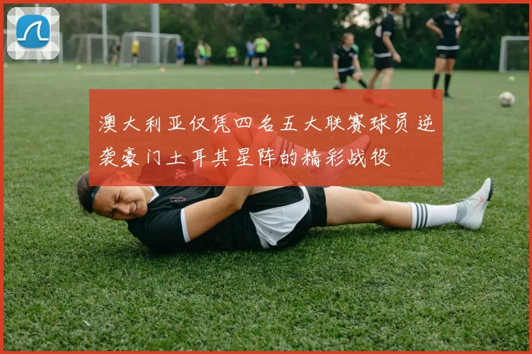 澳大利亚仅凭四名五大联赛球员逆袭豪门土耳其星阵的精彩战役