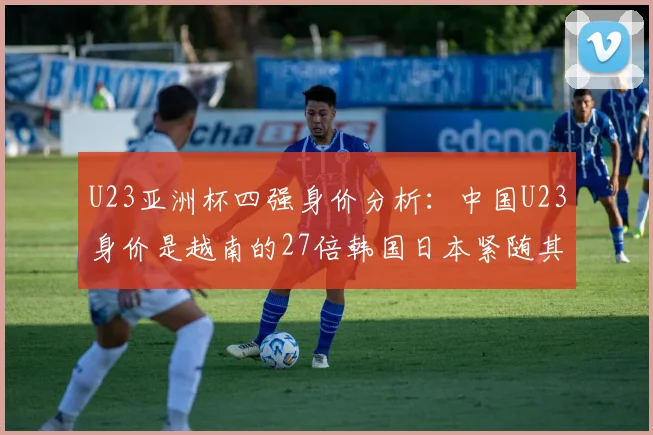U23亚洲杯四强身价分析：中国U23身价是越南的27倍韩国日本紧随其后