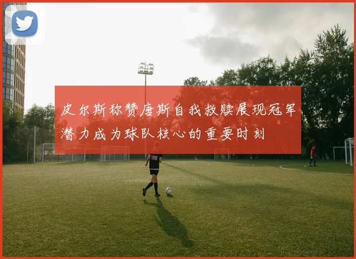 皮尔斯称赞唐斯自我救赎展现冠军潜力成为球队核心的重要时刻