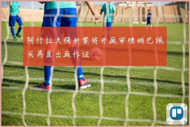 阿什拉夫强奸案将开庭审理姆巴佩或再度出庭作证