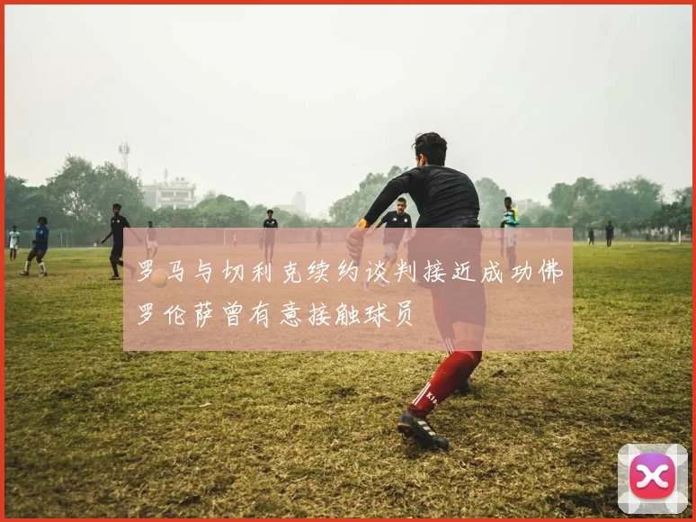 罗马与切利克续约谈判接近成功佛罗伦萨曾有意接触球员