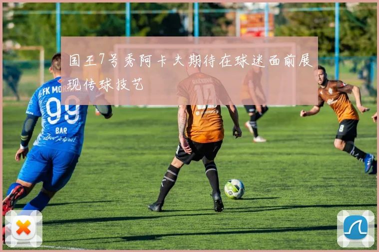 国王7号秀阿卡夫期待在球迷面前展现传球技艺