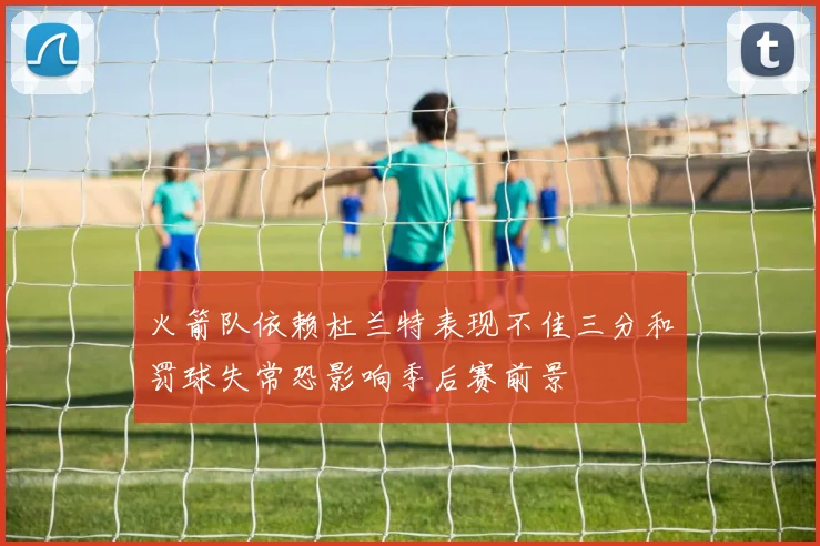 火箭队依赖杜兰特表现不佳三分和罚球失常恐影响季后赛前景