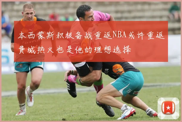本西蒙斯积极备战重返NBA或许重返费城热火也是他的理想选择