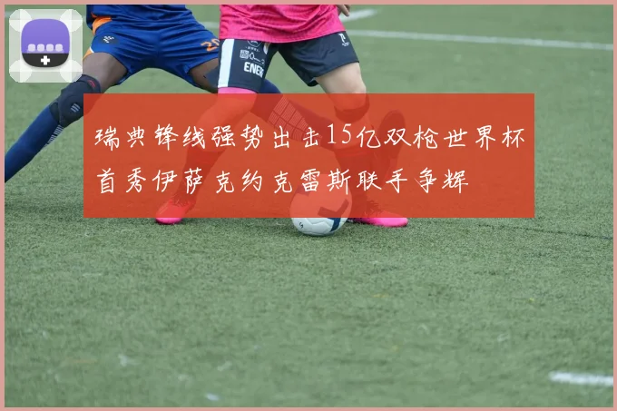 瑞典锋线强势出击15亿双枪世界杯首秀伊萨克约克雷斯联手争辉