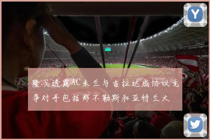 隆戈透露AC米兰与吉拉达成协议竞争对手包括那不勒斯和亚特兰大