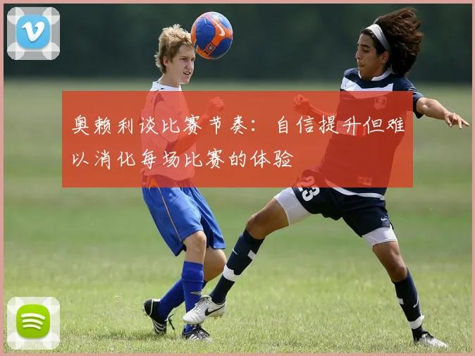 奥赖利谈比赛节奏：自信提升但难以消化每场比赛的体验
