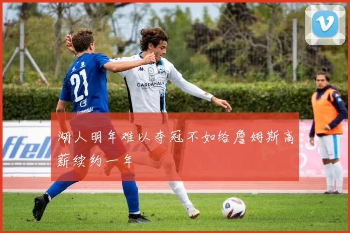湖人明年难以夺冠不如给詹姆斯高薪续约一年
