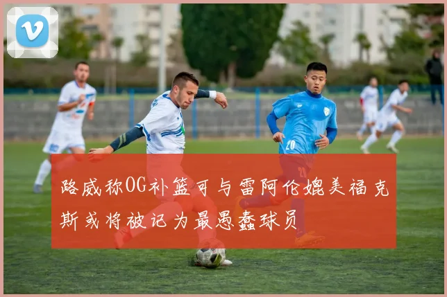 路威称OG补篮可与雷阿伦媲美福克斯或将被记为最愚蠢球员
