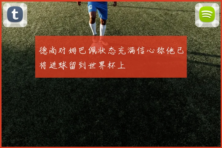 德尚对姆巴佩状态充满信心称他已将进球留到世界杯上