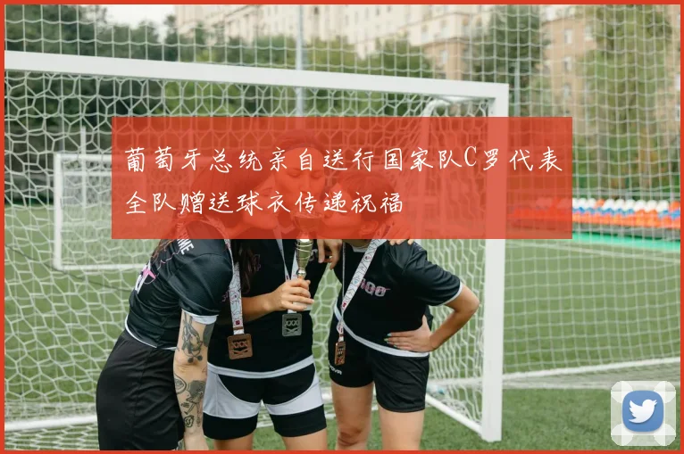 葡萄牙总统亲自送行国家队C罗代表全队赠送球衣传递祝福