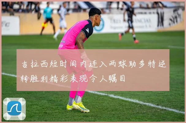 吉拉西短时间内连入两球助多特逆转胜利精彩表现令人瞩目
