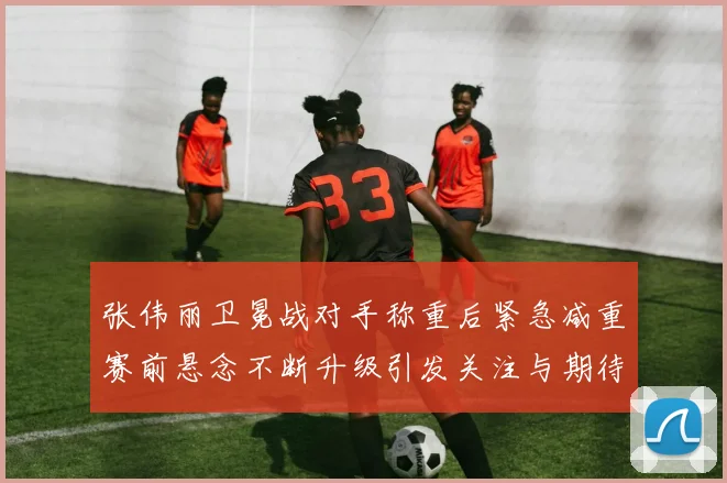 张伟丽卫冕战对手称重后紧急减重赛前悬念不断升级引发关注与期待