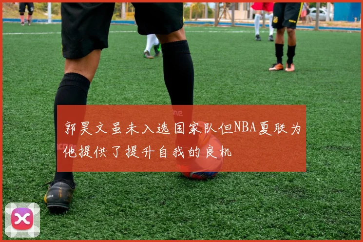 郭昊文虽未入选国家队但NBA夏联为他提供了提升自我的良机