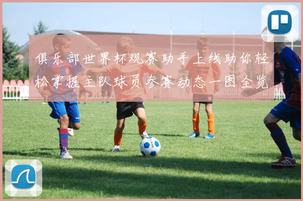 俱乐部世界杯观赛助手上线助你轻松掌握主队球员参赛动态一图全览