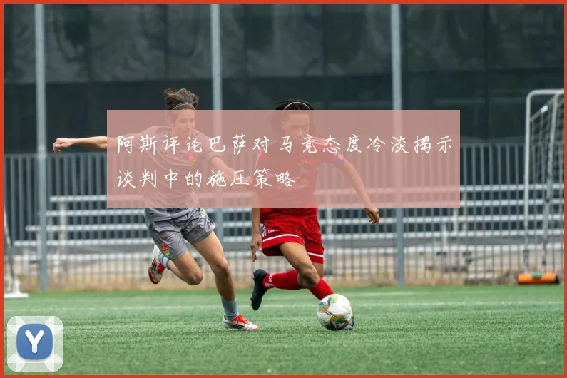 阿斯评论巴萨对马竞态度冷淡揭示谈判中的施压策略