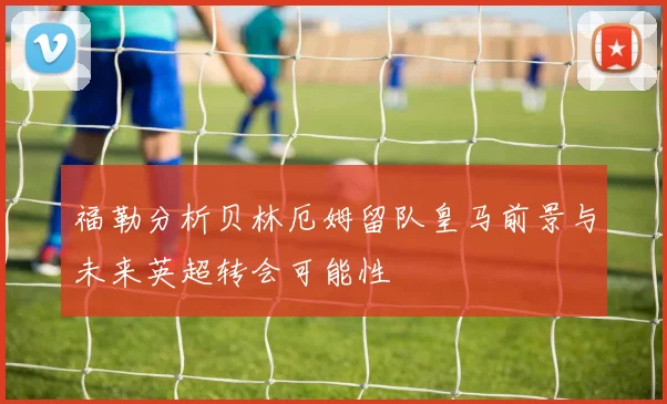 福勒分析贝林厄姆留队皇马前景与未来英超转会可能性