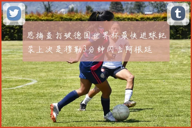 恩梅查打破德国世界杯最快进球纪录上次是穆勒3分钟闪击阿根廷