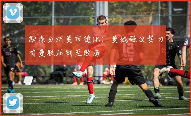 默森分析曼市德比：曼城强攻势力将曼联压制至败局